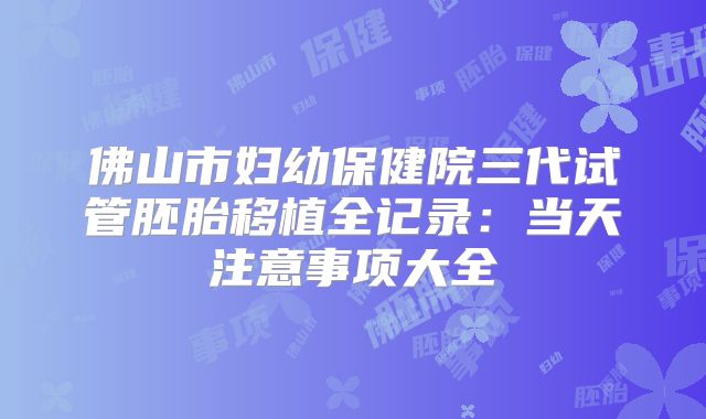 佛山市妇幼保健院三代试管胚胎移植全记录：当天注意事项大全
