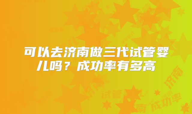 可以去济南做三代试管婴儿吗？成功率有多高