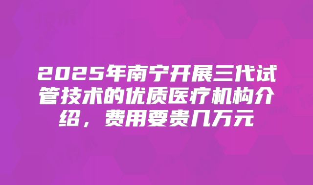 2025年南宁开展三代试管技术的优质医疗机构介绍，费用要贵几万元