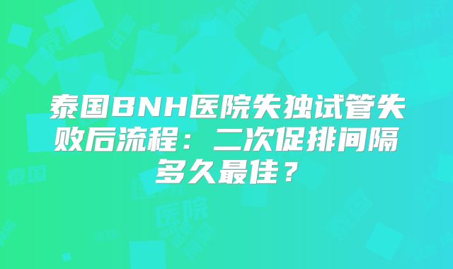 泰国BNH医院失独试管失败后流程：二次促排间隔多久最佳？