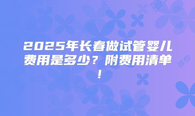 2025年长春做试管婴儿费用是多少?附费用清单!