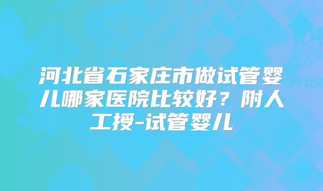 河北省石家庄市做试管婴儿哪家医院比较好？附人工授-试管婴儿