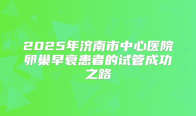 2025年济南市中心医院卵巢早衰患者的试管成功之路