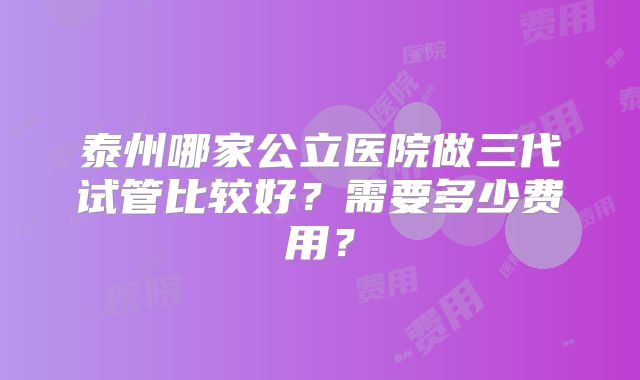 泰州哪家公立医院做三代试管比较好？需要多少费用？