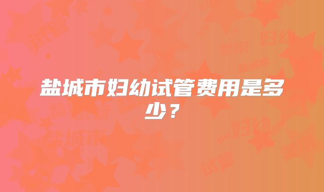 盐城市妇幼试管费用是多少?