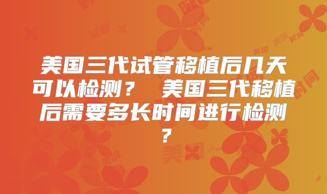 美国三代试管移植后几天可以检测？ 美国三代移植后需要多长时间进行检测？