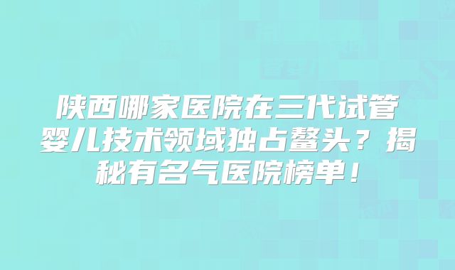 陕西哪家医院在三代试管婴儿技术领域独占鳌头？揭秘有名气医院榜单！