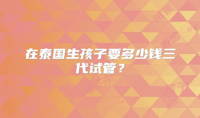 在泰国生孩子要多少钱三代试管？