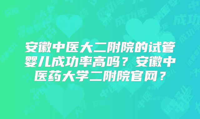 安徽中医大二附院的试管婴儿成功率高吗？安徽中医药大学二附院官网？