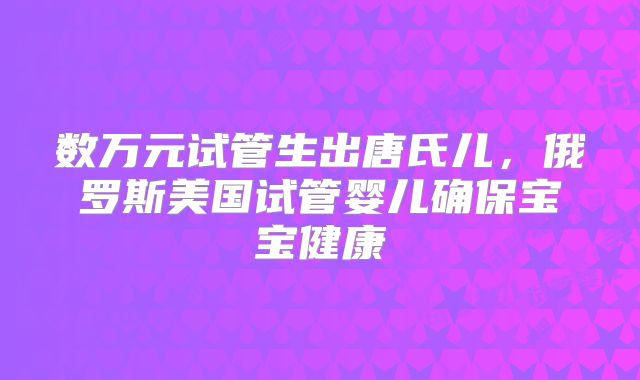 数万元试管生出唐氏儿，俄罗斯美国试管婴儿确保宝宝健康