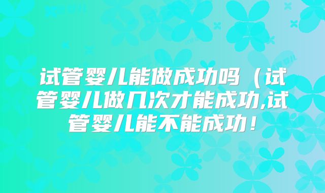 试管婴儿能做成功吗（试管婴儿做几次才能成功,试管婴儿能不能成功！