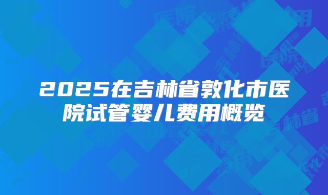 2025在吉林省敦化市医院试管婴儿费用概览