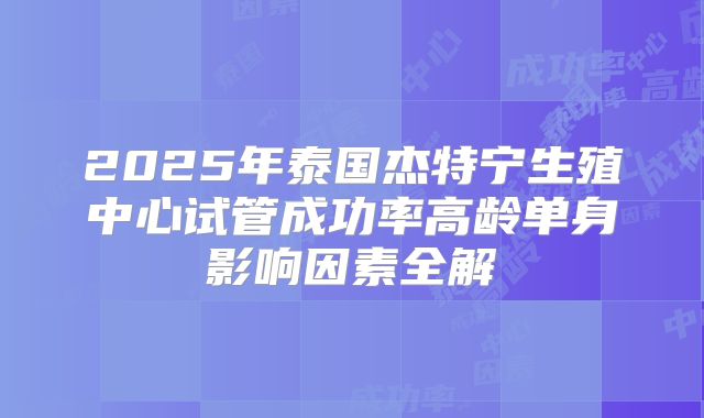 2025年泰国杰特宁生殖中心试管成功率高龄单身影响因素全解