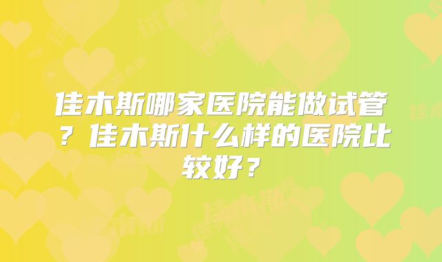 佳木斯哪家医院能做试管？佳木斯什么样的医院比较好？