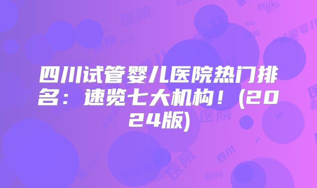 四川试管婴儿医院热门排名：速览七大机构！(2024版)