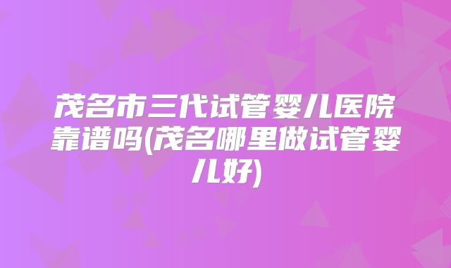 茂名市三代试管婴儿医院靠谱吗(茂名哪里做试管婴儿好)