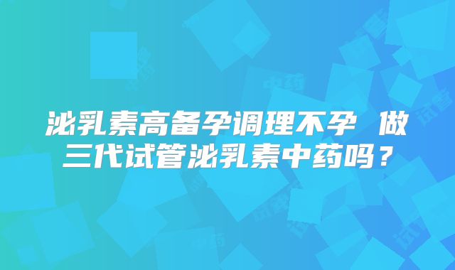 泌乳素高备孕调理不孕 做三代试管泌乳素中药吗？