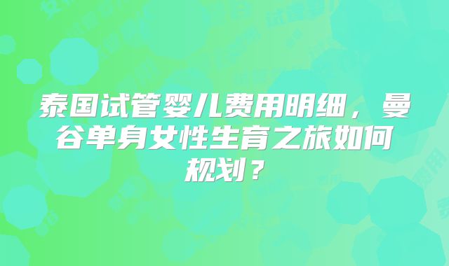 泰国试管婴儿费用明细，曼谷单身女性生育之旅如何规划？