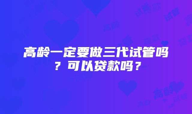 高龄一定要做三代试管吗?可以贷款吗?