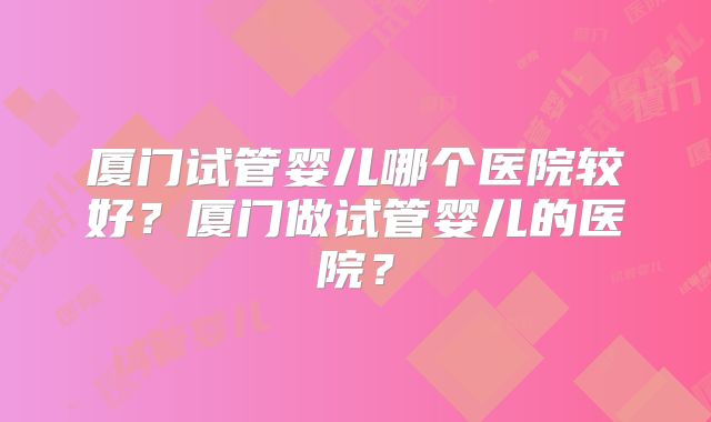 厦门试管婴儿哪个医院较好?厦门做试管婴儿的医院?