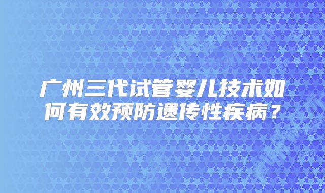 广州三代试管婴儿技术如何有效预防遗传性疾病？