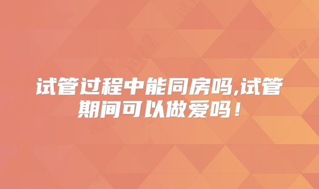 试管过程中能同房吗,试管期间可以做爱吗！