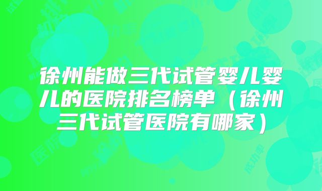 徐州能做三代试管婴儿婴儿的医院排名榜单（徐州三代试管医院有哪家）