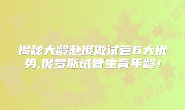 揭秘大龄赴俄做试管6大优势,俄罗斯试管生育年龄！