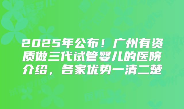 2025年公布！广州有资质做三代试管婴儿的医院介绍，各家优势一清二楚