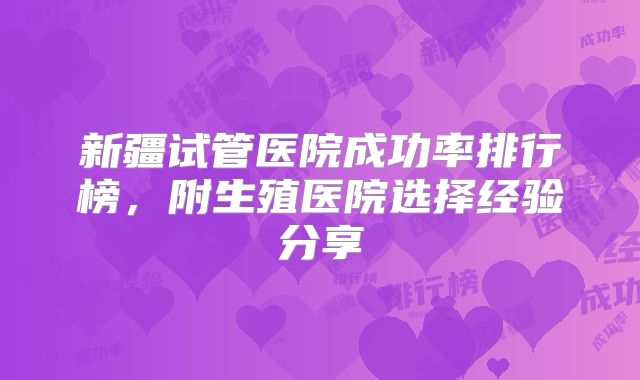 新疆试管医院成功率排行榜，附生殖医院选择经验分享
