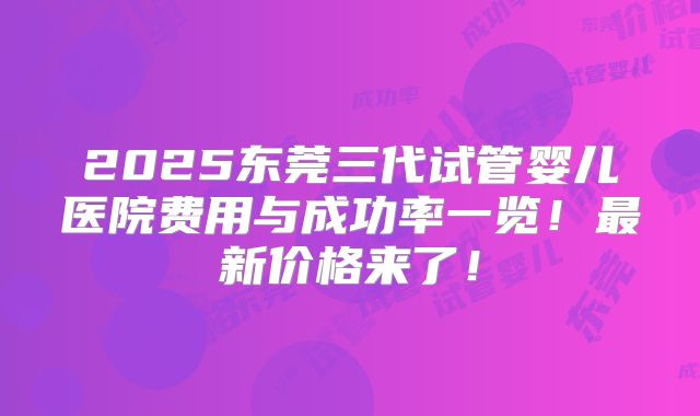2025东莞三代试管婴儿医院费用与成功率一览！最新价格来了！