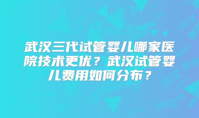武汉三代试管婴儿哪家医院技术更优？武汉试管婴儿费用如何分布？