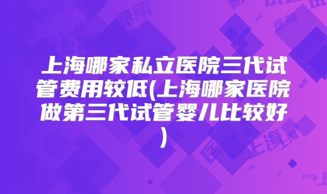 上海哪家私立医院三代试管费用较低(上海哪家医院做第三代试管婴儿比较好)