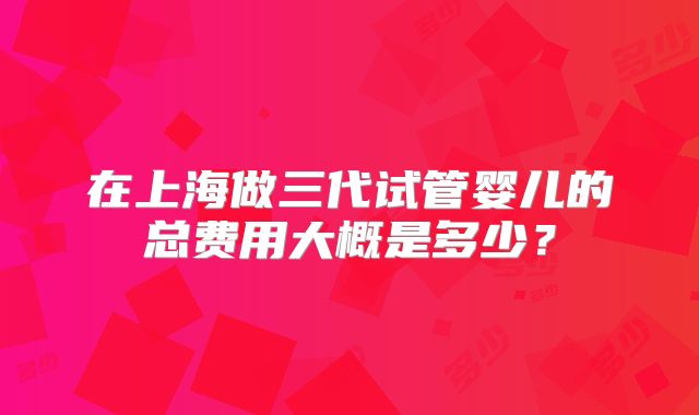 在上海做三代试管婴儿的总费用大概是多少？