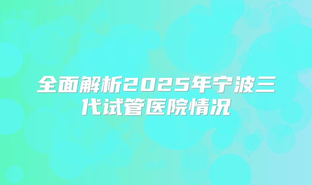 全面解析2025年宁波三代试管医院情况