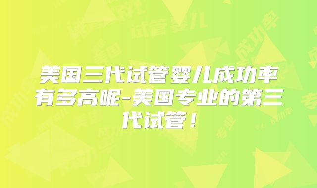 美国三代试管婴儿成功率有多高呢-美国专业的第三代试管!