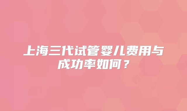 上海三代试管婴儿费用与成功率如何？