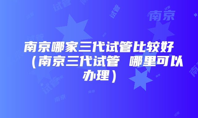 南京哪家三代试管比较好（南京三代试管 哪里可以办理）