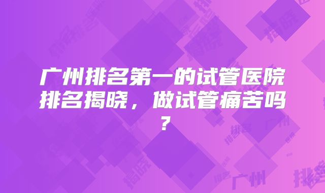 广州排名第一的试管医院排名揭晓,做试管痛苦吗?