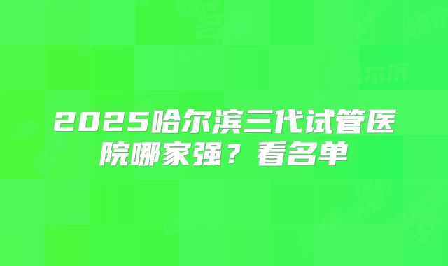 2025哈尔滨三代试管医院哪家强？看名单