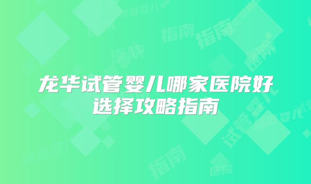 龙华试管婴儿哪家医院好选择攻略指南