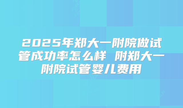 2025年郑大一附院做试管成功率怎么样 附郑大一附院试管婴儿费用