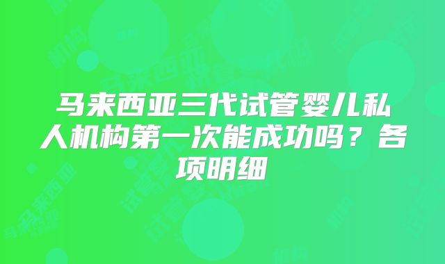 马来西亚三代试管婴儿私人机构第一次能成功吗？各项明细
