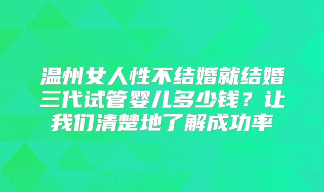 温州女人性不结婚就结婚三代试管婴儿多少钱?让我们清楚地了解成功率