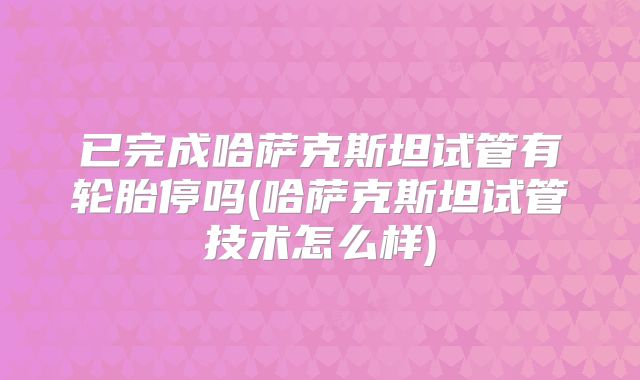 已完成哈萨克斯坦试管有轮胎停吗(哈萨克斯坦试管技术怎么样)