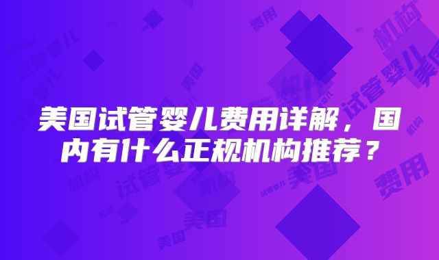美国试管婴儿费用详解，国内有什么正规机构推荐？