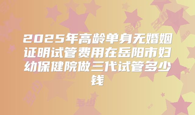 2025年高龄单身无婚姻证明试管费用在岳阳市妇幼保健院做三代试管多少钱