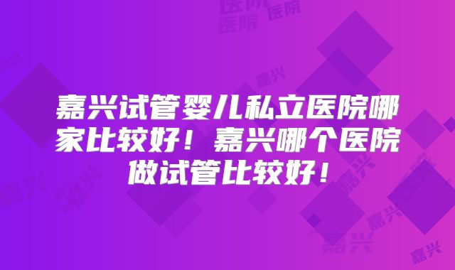 嘉兴试管婴儿私立医院哪家比较好！嘉兴哪个医院做试管比较好！