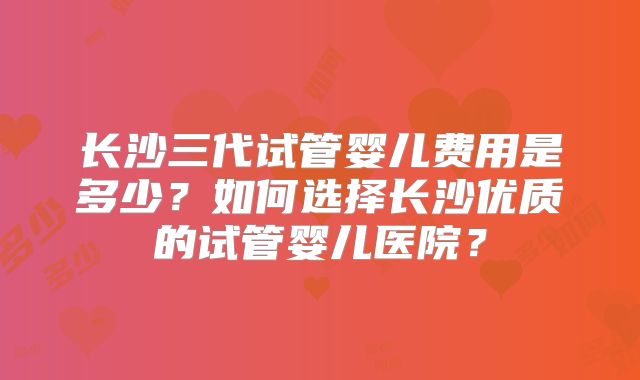 长沙三代试管婴儿费用是多少?如何选择长沙优质的试管婴儿医院?