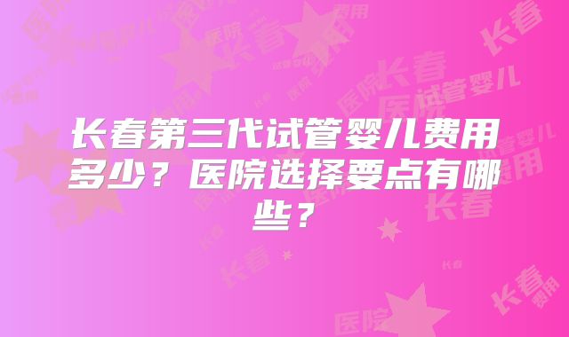 长春第三代试管婴儿费用多少？医院选择要点有哪些？